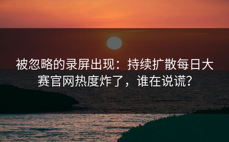 被忽略的录屏出现：持续扩散每日大赛官网热度炸了，谁在说谎？