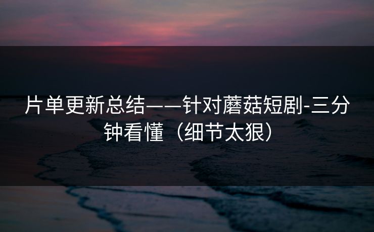 片单更新总结——针对蘑菇短剧-三分钟看懂（细节太狠）