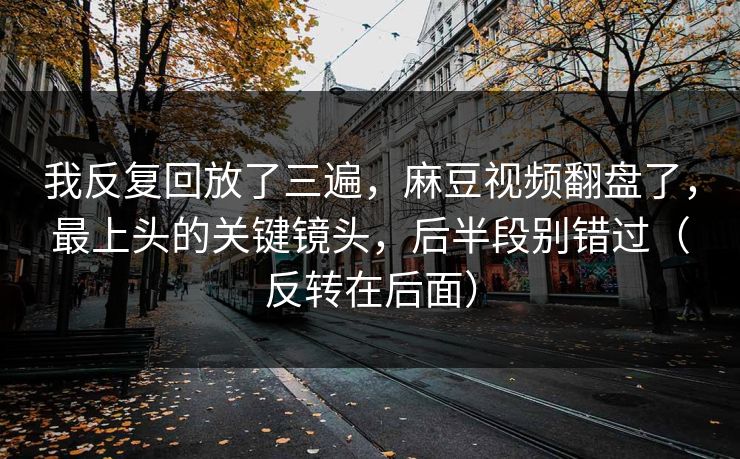 我反复回放了三遍，麻豆视频翻盘了，最上头的关键镜头，后半段别错过（反转在后面）