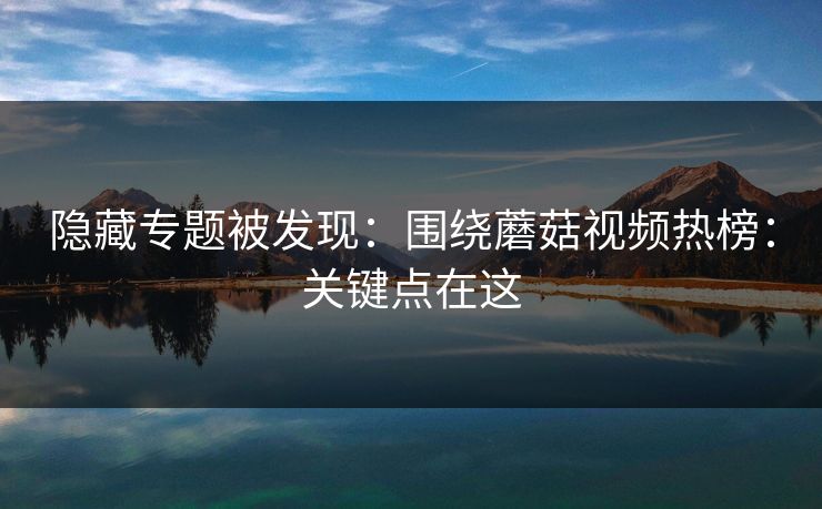 隐藏专题被发现：围绕蘑菇视频热榜：关键点在这