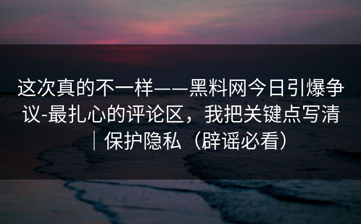 这次真的不一样——黑料网今日引爆争议-最扎心的评论区，我把关键点写清｜保护隐私（辟谣必看）