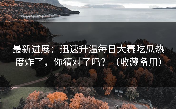 最新进展：迅速升温每日大赛吃瓜热度炸了，你猜对了吗？（收藏备用）