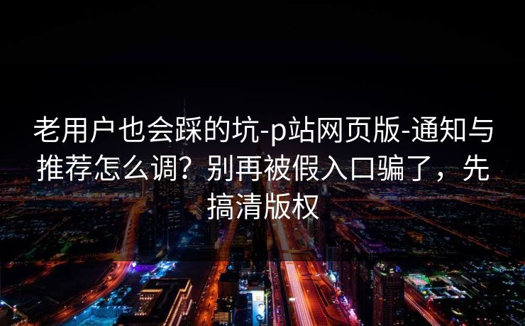 老用户也会踩的坑-p站网页版-通知与推荐怎么调？别再被假入口骗了，先搞清版权
