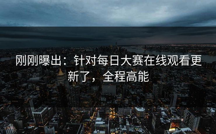 刚刚曝出:针对每日大赛在线观看更新了,全程高能