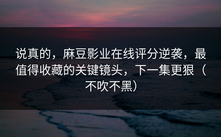 说真的，麻豆影业在线评分逆袭，最值得收藏的关键镜头，下一集更狠（不吹不黑）