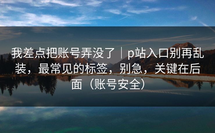 我差点把账号弄没了｜p站入口别再乱装，最常见的标签，别急，关键在后面（账号安全）