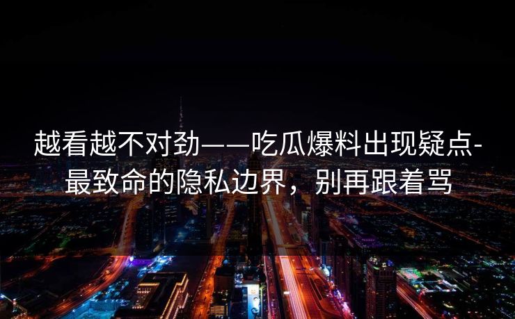越看越不对劲——吃瓜爆料出现疑点-最致命的隐私边界,别再跟着骂
