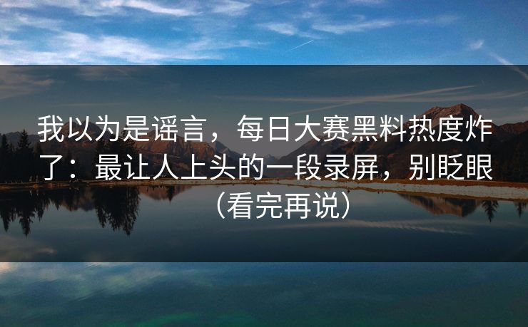 我以为是谣言,每日大赛黑料热度炸了:最让人上头的一段录屏,别眨眼(看完再说)