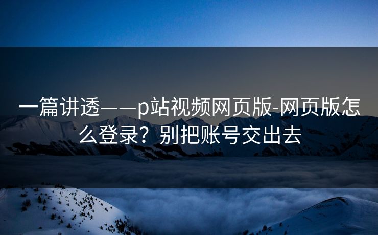 一篇讲透——p站视频网页版-网页版怎么登录?别把账号交出去