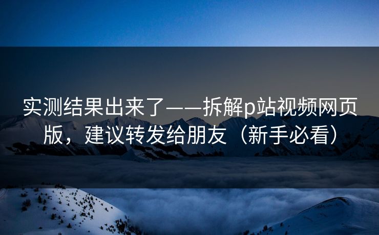 实测结果出来了——拆解p站视频网页版,建议转发给朋友(新手必看)