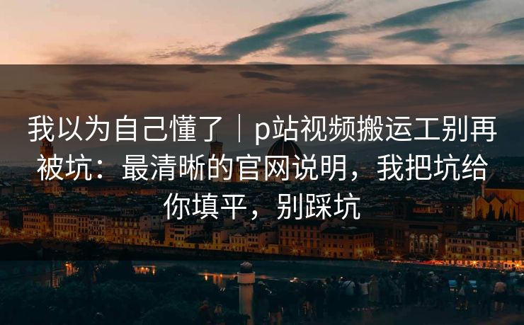 我以为自己懂了|p站视频搬运工别再被坑:最清晰的官网说明,我把坑给你填平,别踩坑