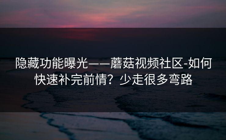隐藏功能曝光——蘑菇视频社区-如何快速补完前情？少走很多弯路