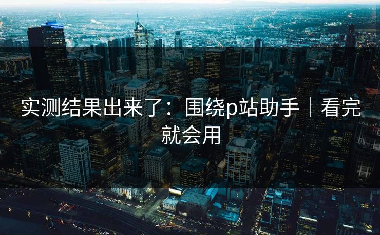 实测结果出来了:围绕p站助手|看完就会用