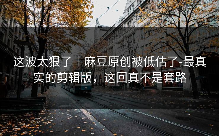 这波太狠了｜麻豆原创被低估了-最真实的剪辑版，这回真不是套路