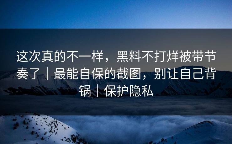 这次真的不一样，黑料不打烊被带节奏了｜最能自保的截图，别让自己背锅｜保护隐私