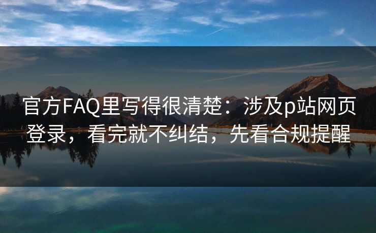 官方FAQ里写得很清楚：涉及p站网页登录，看完就不纠结，先看合规提醒