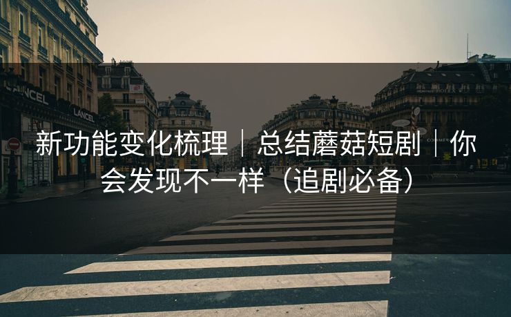 新功能变化梳理｜总结蘑菇短剧｜你会发现不一样（追剧必备）