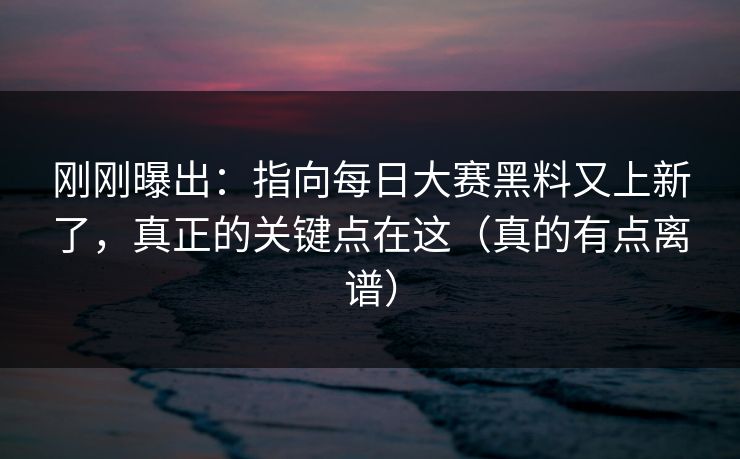 刚刚曝出:指向每日大赛黑料又上新了,真正的关键点在这(真的有点离谱)