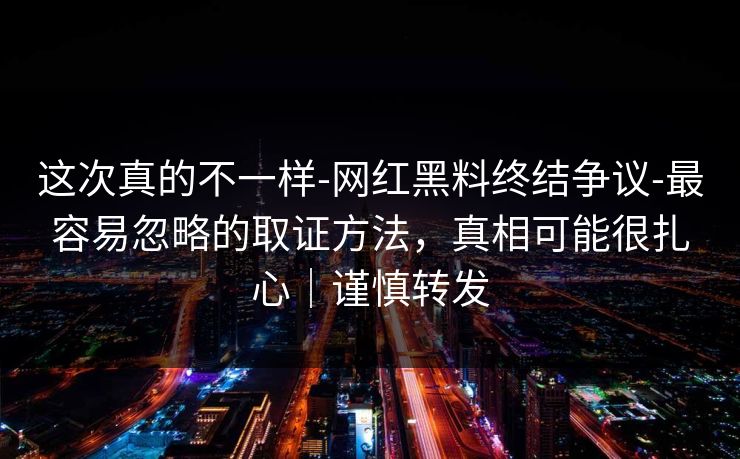 这次真的不一样-网红黑料终结争议-最容易忽略的取证方法，真相可能很扎心｜谨慎转发