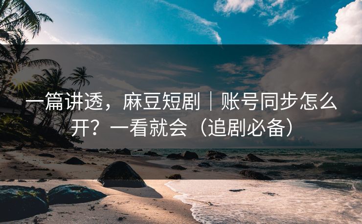 一篇讲透，麻豆短剧｜账号同步怎么开？一看就会（追剧必备）