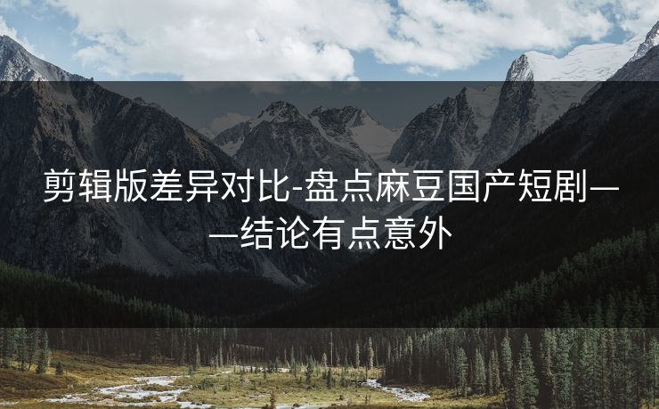 剪辑版差异对比-盘点麻豆国产短剧——结论有点意外 剪辑版差异对比-盘点麻豆国产短剧——结论有点意外