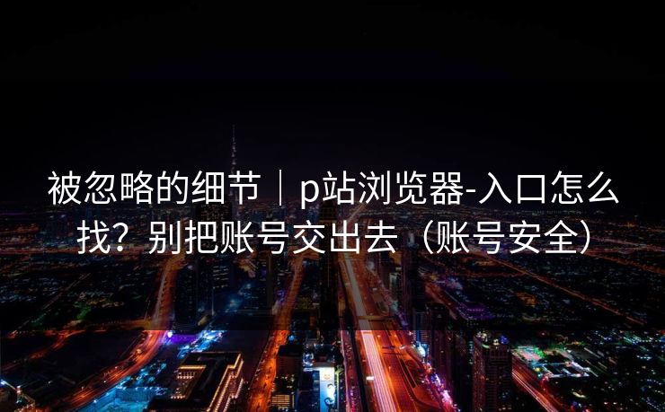 被忽略的细节|p站浏览器-入口怎么找?别把账号交出去(账号安全) 被忽略的细节|p站浏览器-入口怎么找?别把账号交出去(账号安全)