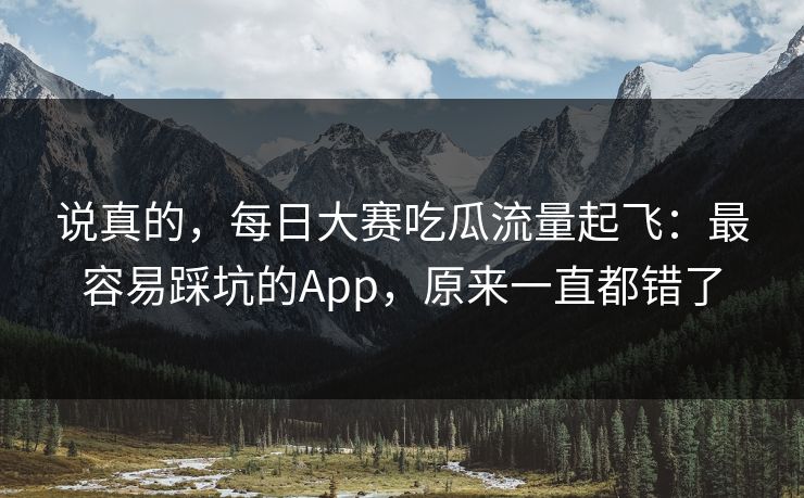 说真的，每日大赛吃瓜流量起飞：最容易踩坑的App，原来一直都错了