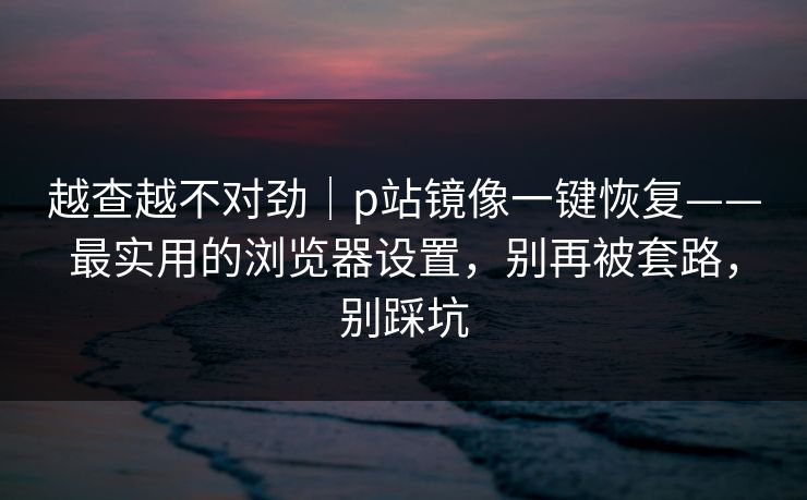 越查越不对劲|p站镜像一键恢复——最实用的浏览器设置,别再被套路,别踩坑 越查越不对劲|p站镜像一键恢复——最实用的浏览器设置,别再被套路,别踩坑