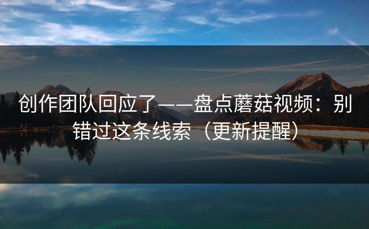 创作团队回应了——盘点蘑菇视频：别错过这条线索（更新提醒）