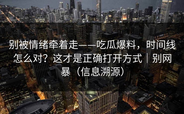 别被情绪牵着走——吃瓜爆料,时间线怎么对?这才是正确打开方式|别网暴(信息溯源) 别被情绪牵着走——吃瓜爆料,时间线怎么对?这才是正确打开方式|别网暴(信息溯源)