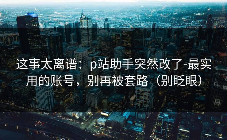 这事太离谱：p站助手突然改了-最实用的账号，别再被套路（别眨眼）