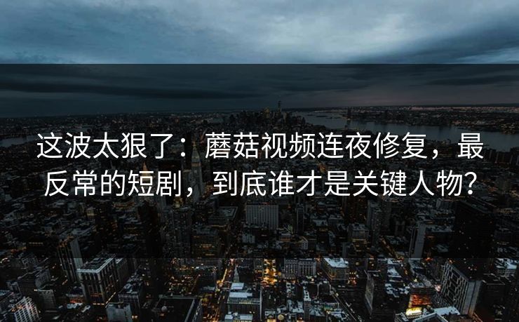 这波太狠了：蘑菇视频连夜修复，最反常的短剧，到底谁才是关键人物？
