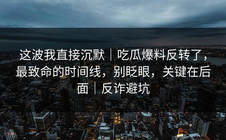 这波我直接沉默｜吃瓜爆料反转了，最致命的时间线，别眨眼，关键在后面｜反诈避坑