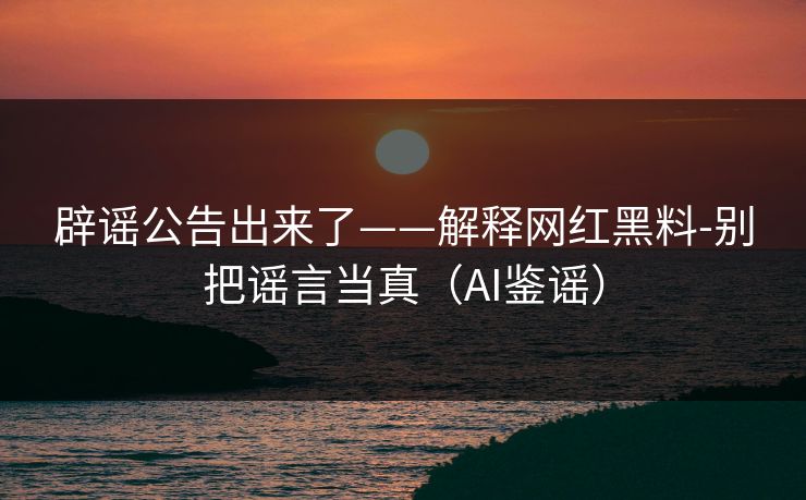 辟谣公告出来了——解释网红黑料-别把谣言当真（AI鉴谣）