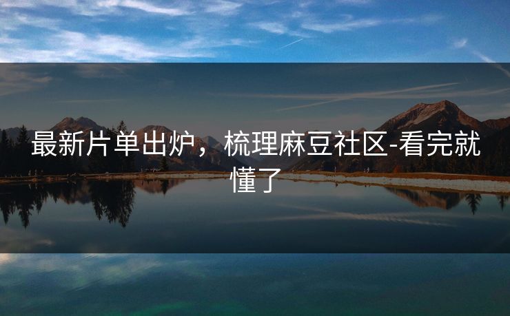 最新片单出炉，梳理麻豆社区-看完就懂了