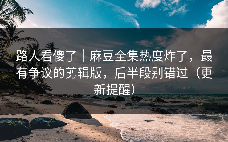 路人看傻了｜麻豆全集热度炸了，最有争议的剪辑版，后半段别错过（更新提醒）